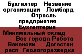 Бухгалтер › Название организации ­ Ломбард №1 › Отрасль предприятия ­ Бухгалтерия › Минимальный оклад ­ 11 000 - Все города Работа » Вакансии   . Дагестан респ.,Геологоразведка п.